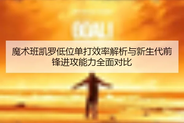 魔术班凯罗低位单打效率解析与新生代前锋进攻能力全面对比