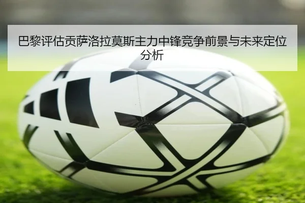 巴黎评估贡萨洛拉莫斯主力中锋竞争前景与未来定位分析