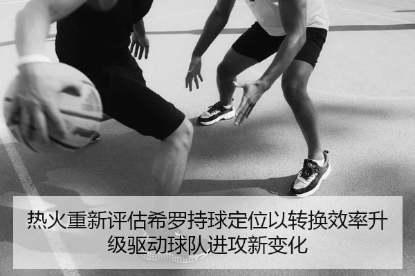 热火重新评估希罗持球定位以转换效率升级驱动球队进攻新变化